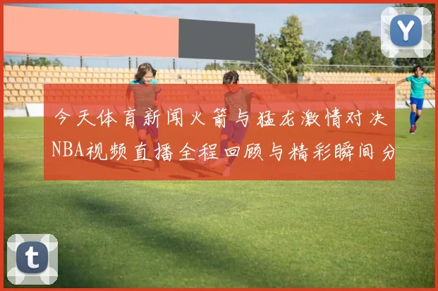 今天体育新闻火箭与猛龙激情对决NBA视频直播全程回顾与精彩瞬间分享
