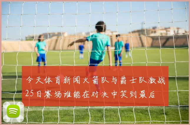 今天体育新闻火箭队与爵士队激战25日赛场谁能在对决中笑到最后