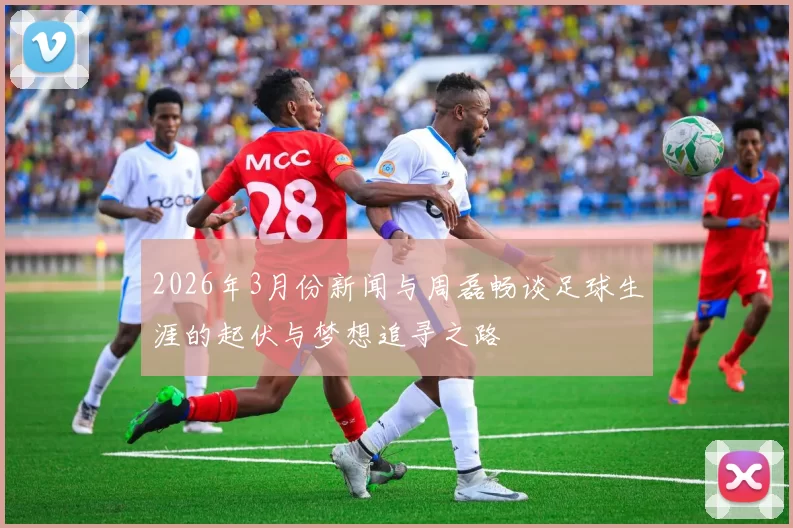 2026年3月份新闻与周磊畅谈足球生涯的起伏与梦想追寻之路