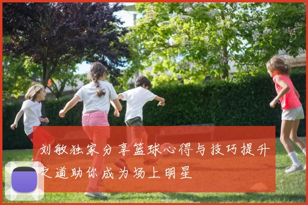 刘敏独家分享篮球心得与技巧提升之道助你成为场上明星