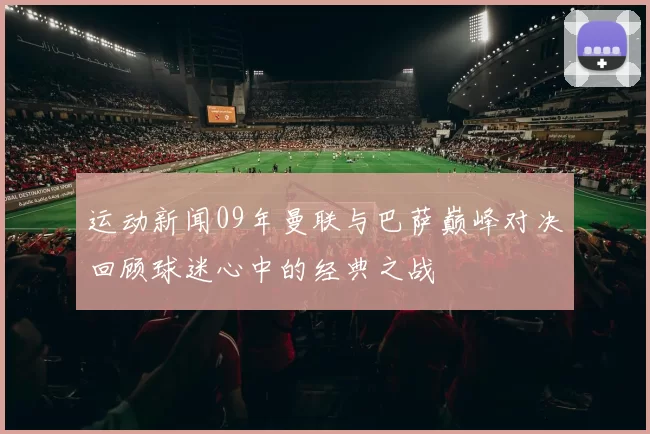 运动新闻09年曼联与巴萨巅峰对决回顾球迷心中的经典之战