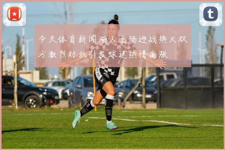 今天体育新闻湖人主场迎战热火双方激烈对抗引发球迷热情高涨