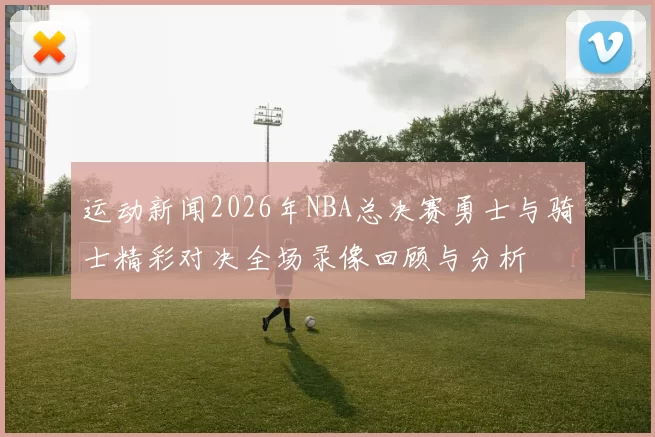 运动新闻2026年NBA总决赛勇士与骑士精彩对决全场录像回顾与分析
