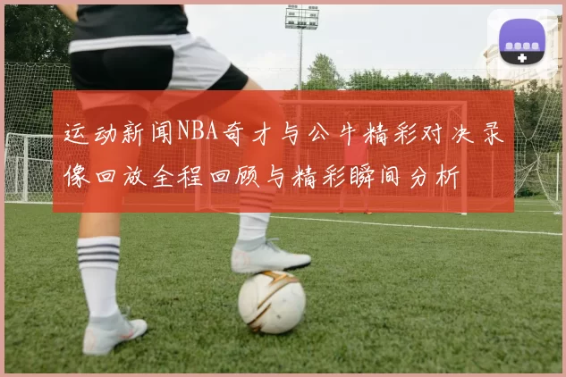 运动新闻NBA奇才与公牛精彩对决录像回放全程回顾与精彩瞬间分析